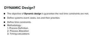 DYNAMIC Design?
● The objective of Dynamic design is guarantee the real time constraints are met.
● Define systems event ,tasks, isrs and their priorities
● Define time constraints.
● Methodology :
1- Process Definition.
2- Process Allocation
3- Timing calculations
 