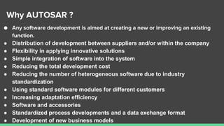 Why AUTOSAR ?
● Any software development is aimed at creating a new or improving an existing
function.
● Distribution of development between suppliers and/or within the company
● Flexibility in applying innovative solutions
● Simple integration of software into the system
● Reducing the total development cost
● Reducing the number of heterogeneous software due to industry
standardization
● Using standard software modules for different customers
● Increasing adaptation efficiency
● Software and accessories
● Standardized process developments and a data exchange format
● Development of new business models
 