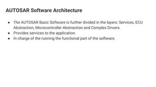 AUTOSAR Software Architecture
● The AUTOSAR Basic Software is further divided in the layers: Services, ECU
Abstraction, Microcontroller Abstraction and Complex Drivers.
● Provides services to the application.
● In charge of the running the functional part of the software.
 