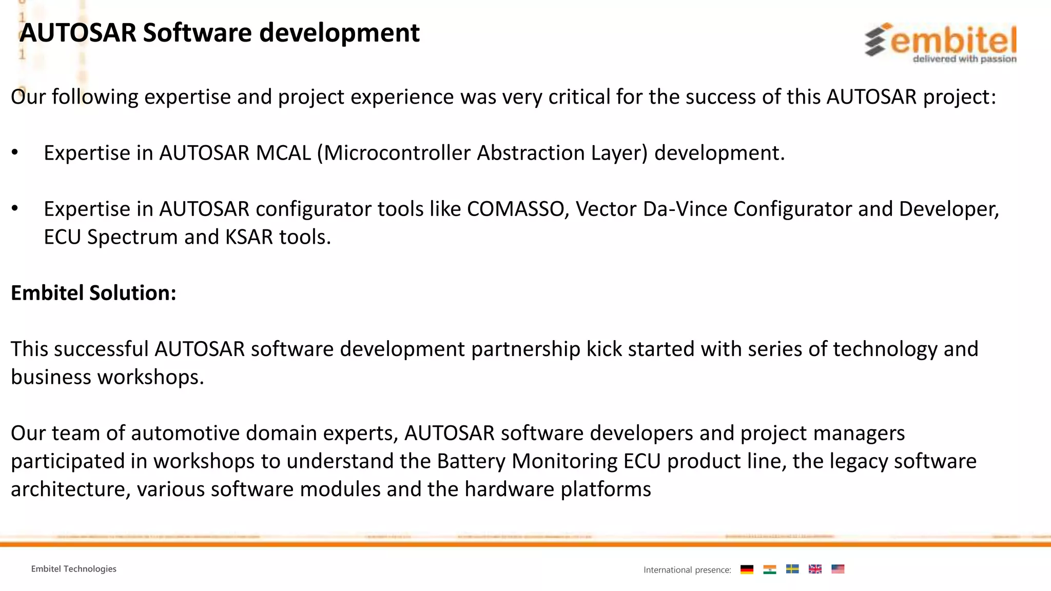 Embitel Technologies International presence:
Our following expertise and project experience was very critical for the success of this AUTOSAR project:
• Expertise in AUTOSAR MCAL (Microcontroller Abstraction Layer) development.
• Expertise in AUTOSAR configurator tools like COMASSO, Vector Da-Vince Configurator and Developer,
ECU Spectrum and KSAR tools.
Embitel Solution:
This successful AUTOSAR software development partnership kick started with series of technology and
business workshops.
Our team of automotive domain experts, AUTOSAR software developers and project managers
participated in workshops to understand the Battery Monitoring ECU product line, the legacy software
architecture, various software modules and the hardware platforms
AUTOSAR Software development
 