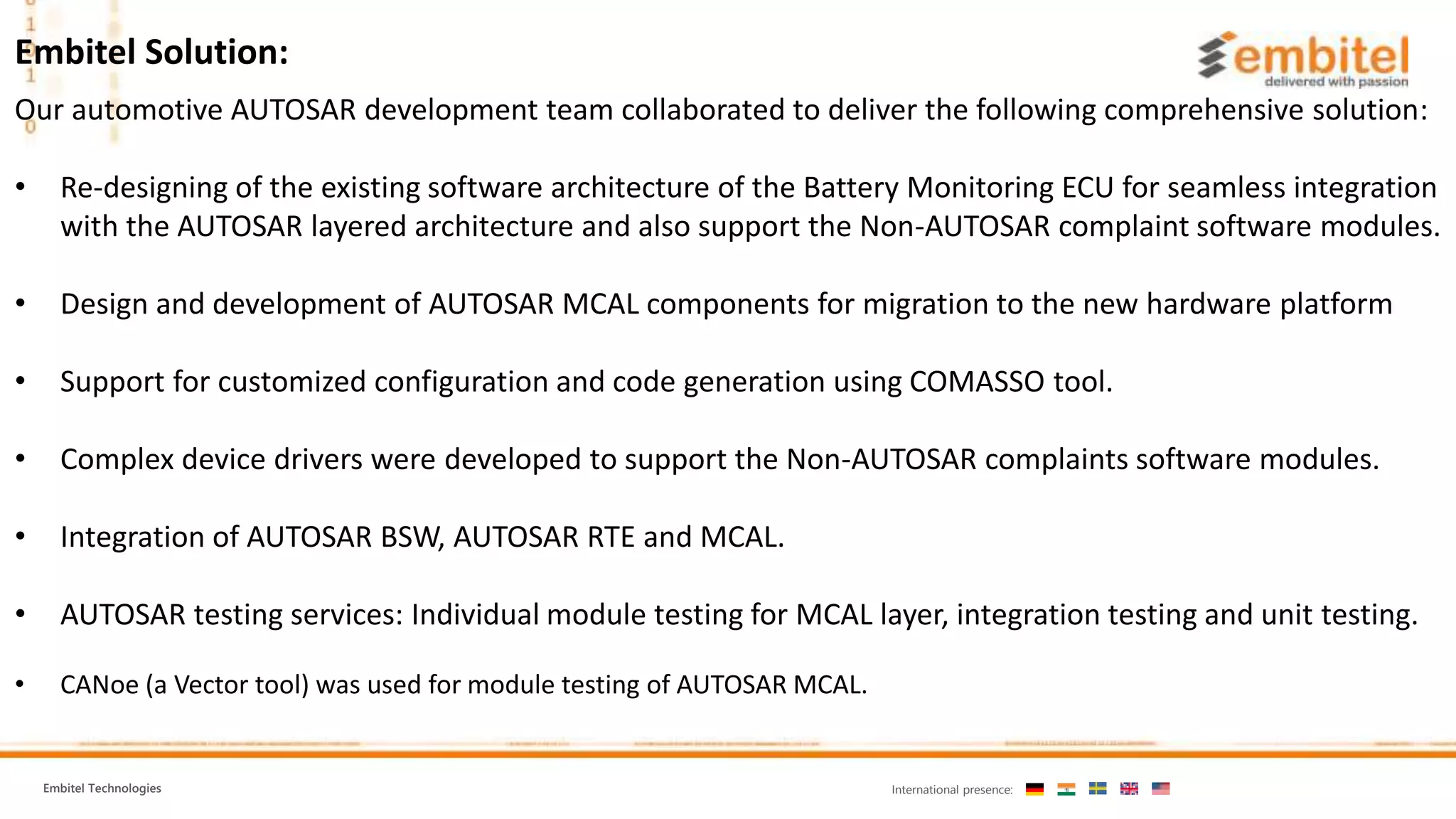 Embitel Technologies International presence:
Our automotive AUTOSAR development team collaborated to deliver the following comprehensive solution:
• Re-designing of the existing software architecture of the Battery Monitoring ECU for seamless integration
with the AUTOSAR layered architecture and also support the Non-AUTOSAR complaint software modules.
• Design and development of AUTOSAR MCAL components for migration to the new hardware platform
• Support for customized configuration and code generation using COMASSO tool.
• Complex device drivers were developed to support the Non-AUTOSAR complaints software modules.
• Integration of AUTOSAR BSW, AUTOSAR RTE and MCAL.
• AUTOSAR testing services: Individual module testing for MCAL layer, integration testing and unit testing.
• CANoe (a Vector tool) was used for module testing of AUTOSAR MCAL.
Embitel Solution:
 