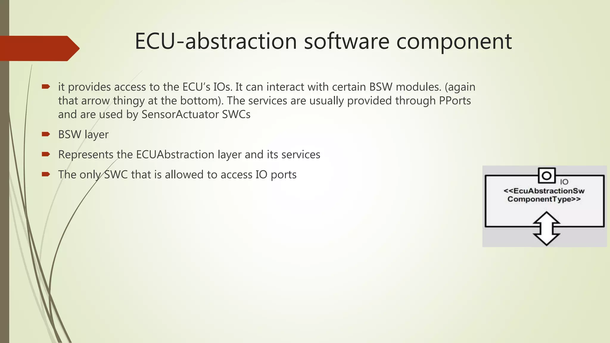 ECU-abstraction software component
 it provides access to the ECU’s IOs. It can interact with certain BSW modules. (again
that arrow thingy at the bottom). The services are usually provided through PPorts
and are used by SensorActuator SWCs
 BSW layer
 Represents the ECUAbstraction layer and its services
 The only SWC that is allowed to access IO ports
 