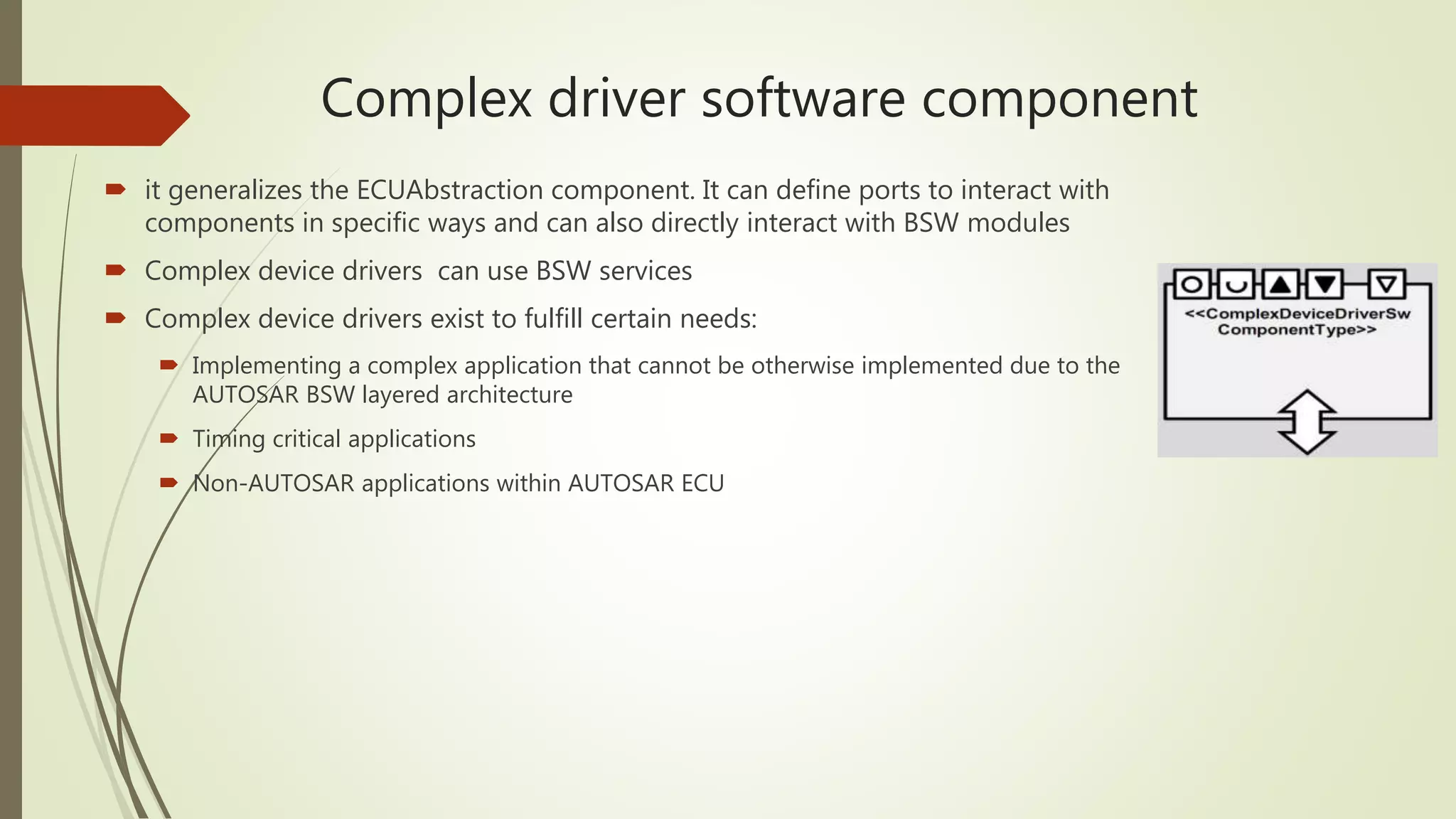 Complex driver software component
 it generalizes the ECUAbstraction component. It can define ports to interact with
components in specific ways and can also directly interact with BSW modules
 Complex device drivers can use BSW services
 Complex device drivers exist to fulfill certain needs:
 Implementing a complex application that cannot be otherwise implemented due to the
AUTOSAR BSW layered architecture
 Timing critical applications
 Non-AUTOSAR applications within AUTOSAR ECU
 