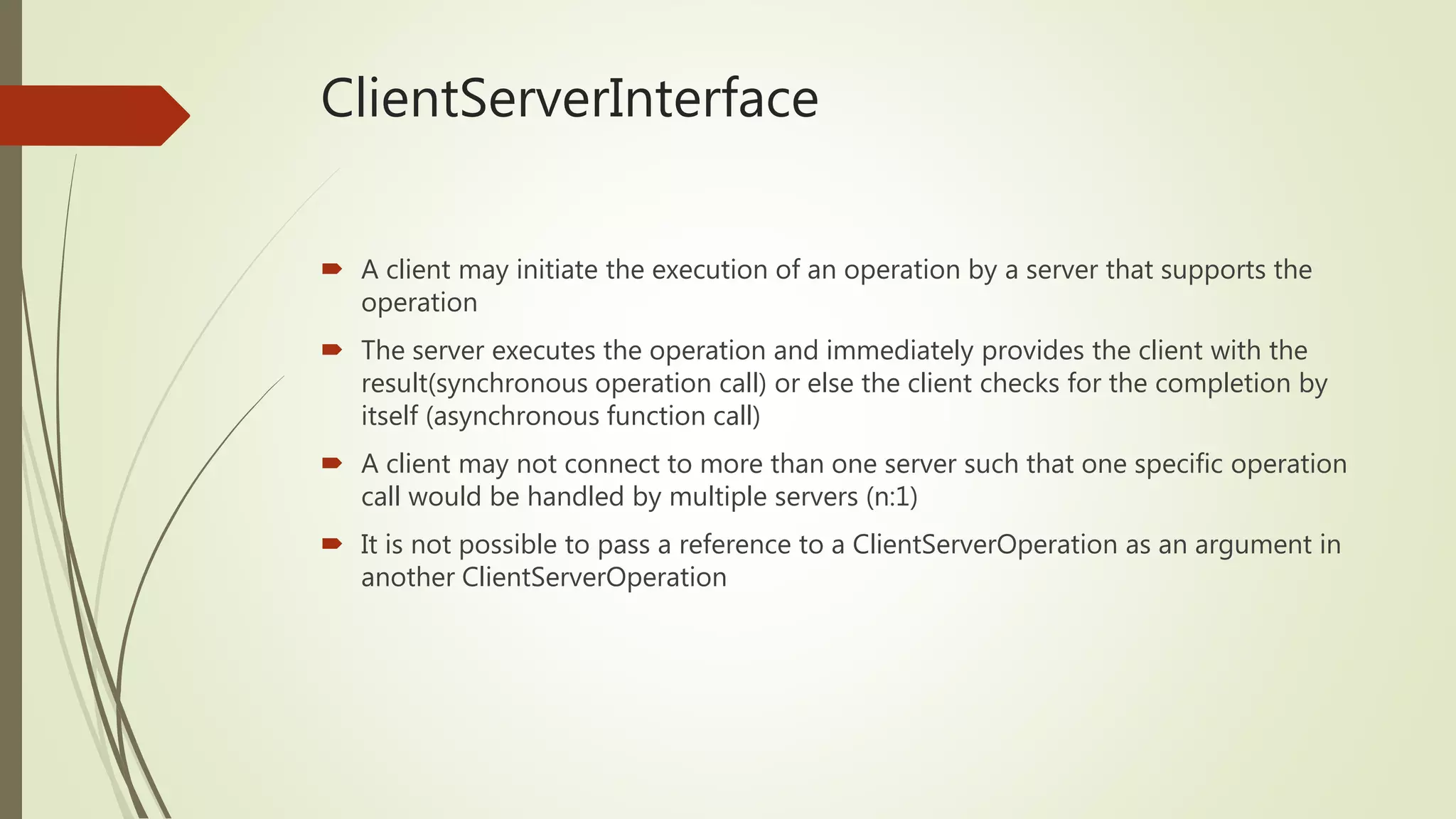 ClientServerInterface
 A client may initiate the execution of an operation by a server that supports the
operation
 The server executes the operation and immediately provides the client with the
result(synchronous operation call) or else the client checks for the completion by
itself (asynchronous function call)
 A client may not connect to more than one server such that one specific operation
call would be handled by multiple servers (n:1)
 It is not possible to pass a reference to a ClientServerOperation as an argument in
another ClientServerOperation
 
