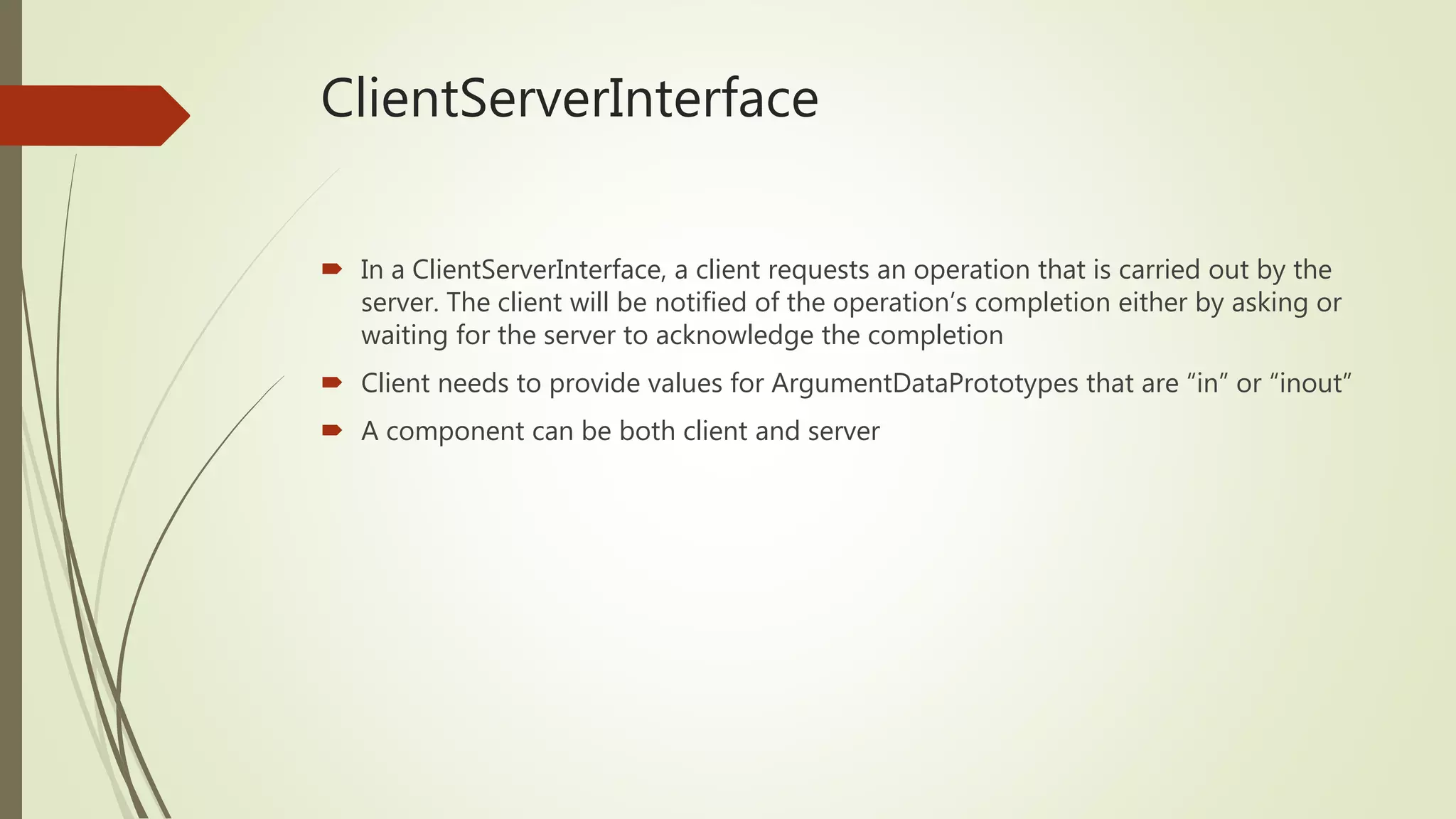 ClientServerInterface
 In a ClientServerInterface, a client requests an operation that is carried out by the
server. The client will be notified of the operation’s completion either by asking or
waiting for the server to acknowledge the completion
 Client needs to provide values for ArgumentDataPrototypes that are “in” or “inout”
 A component can be both client and server
 