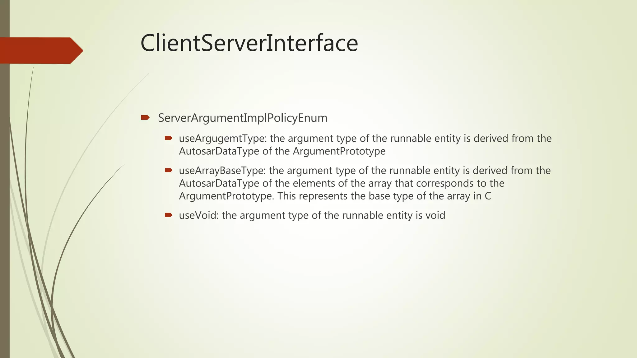 ClientServerInterface
 ServerArgumentImplPolicyEnum
 useArgugemtType: the argument type of the runnable entity is derived from the
AutosarDataType of the ArgumentPrototype
 useArrayBaseType: the argument type of the runnable entity is derived from the
AutosarDataType of the elements of the array that corresponds to the
ArgumentPrototype. This represents the base type of the array in C
 useVoid: the argument type of the runnable entity is void
 