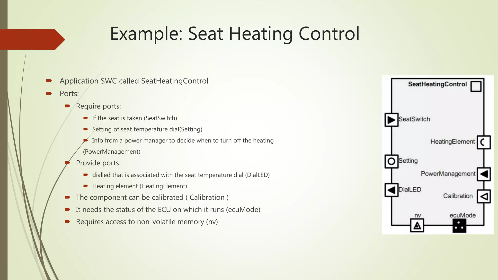 Example: Seat Heating Control
 Application SWC called SeatHeatingControl
 Ports:
 Require ports:
 If the seat is taken (SeatSwitch)
 Setting of seat temperature dial(Setting)
 Info from a power manager to decide when to turn off the heating
(PowerManagement)
 Provide ports:
 dialled that is associated with the seat temperature dial (DialLED)
 Heating element (HeatingElement)
 The component can be calibrated ( Calibration )
 It needs the status of the ECU on which it runs (ecuMode)
 Requires access to non-volatile memory (nv)
 
