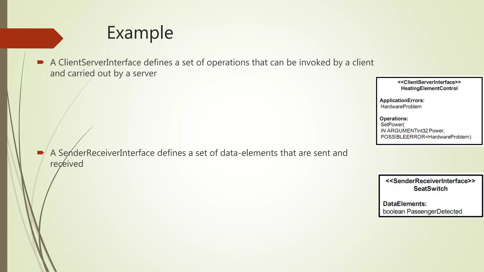 Example
 A ClientServerInterface defines a set of operations that can be invoked by a client
and carried out by a server
 A SenderReceiverInterface defines a set of data-elements that are sent and
received
 