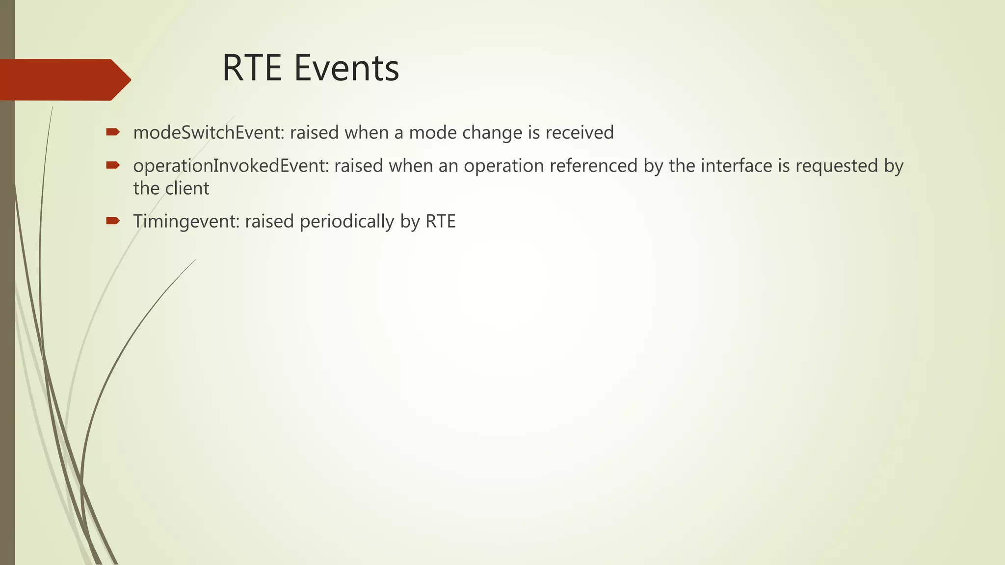 RTE Events
 modeSwitchEvent: raised when a mode change is received
 operationInvokedEvent: raised when an operation referenced by the interface is requested by
the client
 Timingevent: raised periodically by RTE
 