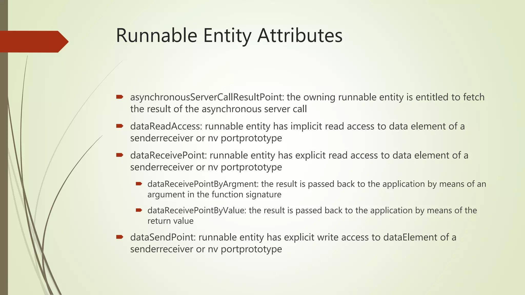 Runnable Entity Attributes
 asynchronousServerCallResultPoint: the owning runnable entity is entitled to fetch
the result of the asynchronous server call
 dataReadAccess: runnable entity has implicit read access to data element of a
senderreceiver or nv portprototype
 dataReceivePoint: runnable entity has explicit read access to data element of a
senderreceiver or nv portprototype
 dataReceivePointByArgment: the result is passed back to the application by means of an
argument in the function signature
 dataReceivePointByValue: the result is passed back to the application by means of the
return value
 dataSendPoint: runnable entity has explicit write access to dataElement of a
senderreceiver or nv portprototype
 