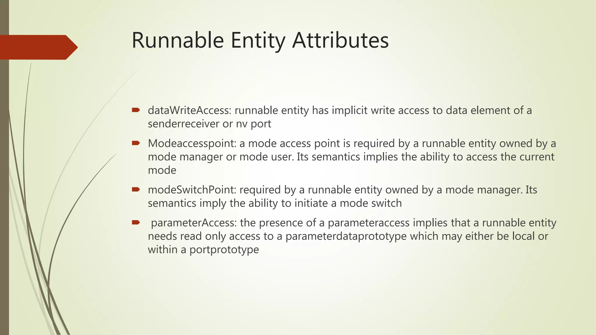 Runnable Entity Attributes
 dataWriteAccess: runnable entity has implicit write access to data element of a
senderreceiver or nv port
 Modeaccesspoint: a mode access point is required by a runnable entity owned by a
mode manager or mode user. Its semantics implies the ability to access the current
mode
 modeSwitchPoint: required by a runnable entity owned by a mode manager. Its
semantics imply the ability to initiate a mode switch
 parameterAccess: the presence of a parameteraccess implies that a runnable entity
needs read only access to a parameterdataprototype which may either be local or
within a portprototype
 