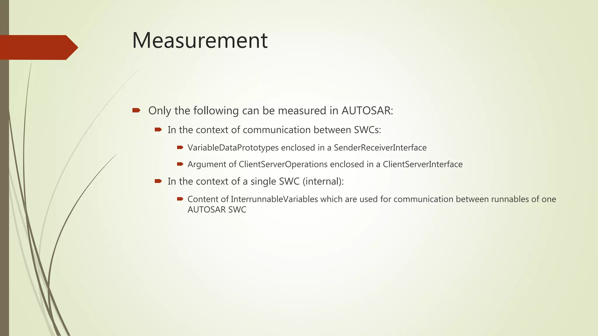 Measurement
 Only the following can be measured in AUTOSAR:
 In the context of communication between SWCs:
 VariableDataPrototypes enclosed in a SenderReceiverInterface
 Argument of ClientServerOperations enclosed in a ClientServerInterface
 In the context of a single SWC (internal):
 Content of InterrunnableVariables which are used for communication between runnables of one
AUTOSAR SWC
 