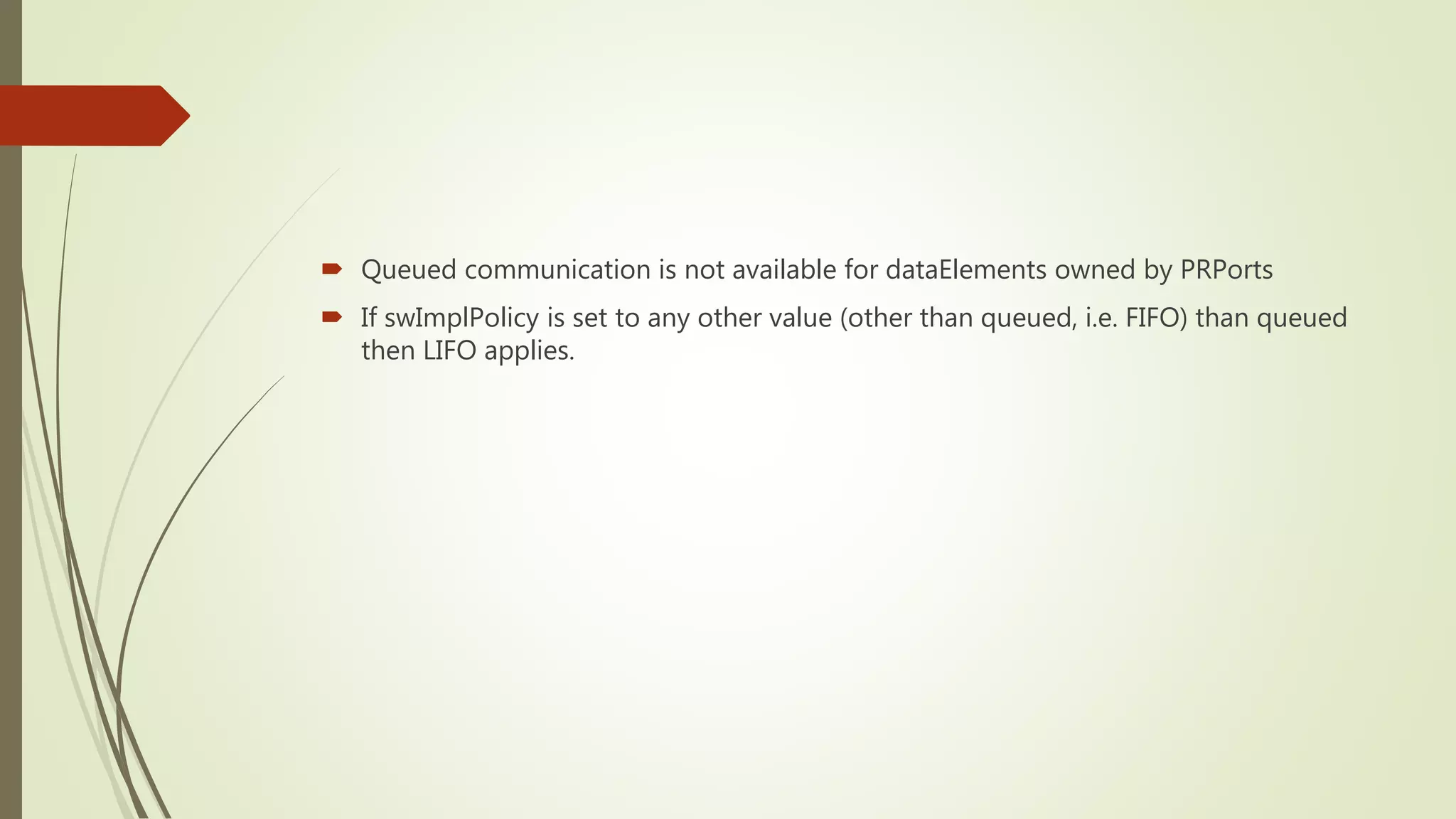  Queued communication is not available for dataElements owned by PRPorts
 If swImplPolicy is set to any other value (other than queued, i.e. FIFO) than queued
then LIFO applies.
 