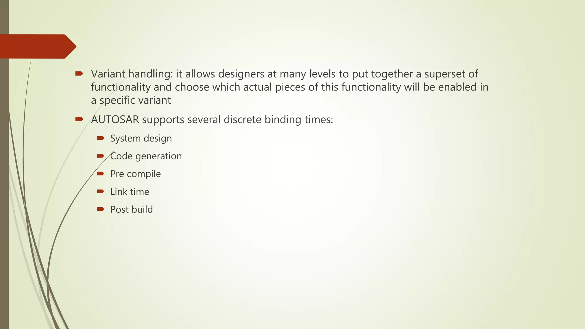  Variant handling: it allows designers at many levels to put together a superset of
functionality and choose which actual pieces of this functionality will be enabled in
a specific variant
 AUTOSAR supports several discrete binding times:
 System design
 Code generation
 Pre compile
 Link time
 Post build
 