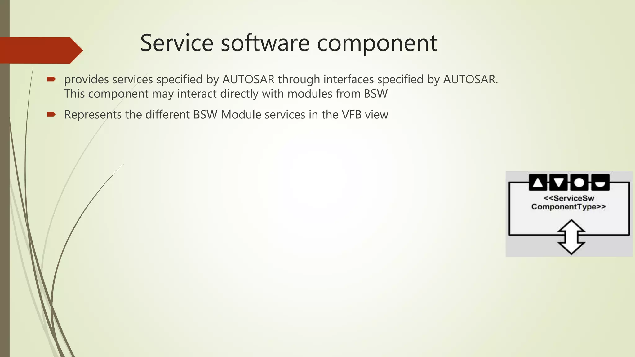 Service software component
 provides services specified by AUTOSAR through interfaces specified by AUTOSAR.
This component may interact directly with modules from BSW
 Represents the different BSW Module services in the VFB view
 