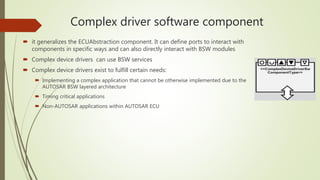Complex driver software component
 it generalizes the ECUAbstraction component. It can define ports to interact with
components in specific ways and can also directly interact with BSW modules
 Complex device drivers can use BSW services
 Complex device drivers exist to fulfill certain needs:
 Implementing a complex application that cannot be otherwise implemented due to the
AUTOSAR BSW layered architecture
 Timing critical applications
 Non-AUTOSAR applications within AUTOSAR ECU
 