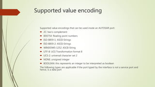 Supported value encoding
Supported value encodings that can be used inside an AUTOSAR port:
 2C: two’s complement
 IEEE754: floating point numbers
 ISO-8859-1: ASCII-Strings
 ISO-8859-2: ASCII-Strings
 WINDOWS-1252: ASCII-String
 UTF-8: UCS Transformation format 8
 UCS-2: universal character set 2
 NONE: unsigned integer
 BOOLEAN: this represents an integer to be interpreted as boolean
The following types are applicable if the port typed by the interface is not a service port and
hence, is a data port
 