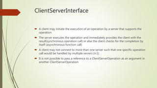 ClientServerInterface
 A client may initiate the execution of an operation by a server that supports the
operation
 The server executes the operation and immediately provides the client with the
result(synchronous operation call) or else the client checks for the completion by
itself (asynchronous function call)
 A client may not connect to more than one server such that one specific operation
call would be handled by multiple servers (n:1)
 It is not possible to pass a reference to a ClientServerOperation as an argument in
another ClientServerOperation
 