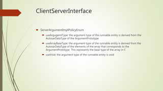 ClientServerInterface
 ServerArgumentImplPolicyEnum
 useArgugemtType: the argument type of the runnable entity is derived from the
AutosarDataType of the ArgumentPrototype
 useArrayBaseType: the argument type of the runnable entity is derived from the
AutosarDataType of the elements of the array that corresponds to the
ArgumentPrototype. This represents the base type of the array in C
 useVoid: the argument type of the runnable entity is void
 