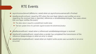 RTE Events
 asynchronousServerCallReturns: raised when an asynchronousservercall is finished
 dataReceiveErrorEvent: raised by RTE when the com layer detects and notifies an error
regarding the received data is reported, references a variabledataprototype. Two cases where
the com layer notifies the event:
 The data value is equal to a predefined invalid value
 The last update time of a periodic signal exceeds the alivetimeoutvalue
 dataReceivedEvent: raised when a referenced variabledataprototype is received
 dataSendCompletedEvent: raised when a sender has completed the transmission of the
reference dataprototype or when an error is raised
 dataWriteCompletedEvent: raised when an implicit write access was successful or an error
occurred
 