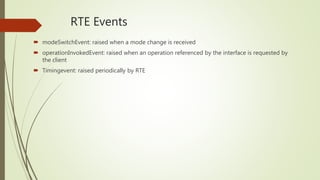 RTE Events
 modeSwitchEvent: raised when a mode change is received
 operationInvokedEvent: raised when an operation referenced by the interface is requested by
the client
 Timingevent: raised periodically by RTE
 