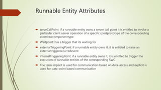 Runnable Entity Attributes
 serveCallPoint: if a runnable entity owns a server call point it is entitled to invoke a
particular client server operation of a specific rportprototype of the corresponding
atomicswcomponenttype
 Waitpoint: has a trigger that its waiting for
 externalTriggeringPoint: if a runnable entity owns it, it is entitled to raise an
externaltriggeroccurredevent
 internalTriggeringPoint: if a runnable entity owns it, it is entitled to trigger the
execution of runnable entities of the corresponding SWC
 The term implicit is used for communication based on data-access and explicit is
used for data-point based communication
 