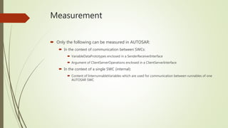 Measurement
 Only the following can be measured in AUTOSAR:
 In the context of communication between SWCs:
 VariableDataPrototypes enclosed in a SenderReceiverInterface
 Argument of ClientServerOperations enclosed in a ClientServerInterface
 In the context of a single SWC (internal):
 Content of InterrunnableVariables which are used for communication between runnables of one
AUTOSAR SWC
 
