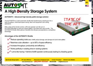USA




                           A High Density Storage System
AUTOSAT® - Advanced high density pallet storage solution

The AUTOSAT® is a semi-automatic shuttle that transforms any warehouse into a
high throughput, maximized space saving, labor and equipment cost cutting
operations.

With a click of the remote control, a lift truck operator can tell up to 4 AUTOSAT®
Shuttles to load and unload pallets in the deep lane rack tunnels. The AUTOSAT®
Shuttle offers plenty of benefits that will give your operations a competitive advantage.


Advantages of the AUTOSAT® Shuttle

          Reduce operating costs (labor, forklift, product damage, rack damage and cost to store pallets)
          Maximize cube utilization – up to 85% of space efficiency
          Increase throughput, productivity and efficiency
          Works perfectly in existing drive-in racking systems
          1 unit is like having 1 full-time forklift operator continuously loading & unloading goods



               High Density Storage System     ˖
                                             85% Space Efficiency   ˖ Reduce & Equipment Costs
                                                                         Labor                   ˖ Increase Throughput ˖ Maximize Cube Utilization
                                www.automhausa.com    ˖ (855) WHY-AUTOSAT         ˖ (855) 949-2886 ˖ info@automhausa.com
 