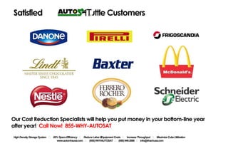 Satisfied                                        Shuttle Customers




Our Cost Reduction Specialists will help you put money in your bottom-line year after year!
Call Now! 855-WHY-AUTOSAT

         High Density Storage System     ˖ 85% Space Efficiency ˖ Reduce Labor &
                                                                            Equipment Costs    ˖ Increase Throughput ˖ Maximize Cube Utilization
                                www.automhausa.com    ˖ (855) WHY
                                                                -AUTOSAT ˖ (855) 949-2886 ˖ info@automhausa.com
 