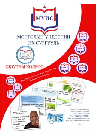 1 | 29
Монгол улс Улаанбаатар хот
Баянгол дүүрэг ,11-р хороо
Факс: (+976)-11-300799
Утас: 99206022, 90891991
E-mail: oyutnii.xolboo@gmail.com
Веб: http://www.student-union.info
МОНГОЛЫН ҮНДЭСНИЙ
ИХ СУРГУУЛЬ
ОЮУТНЫ ХОЛБОО
 