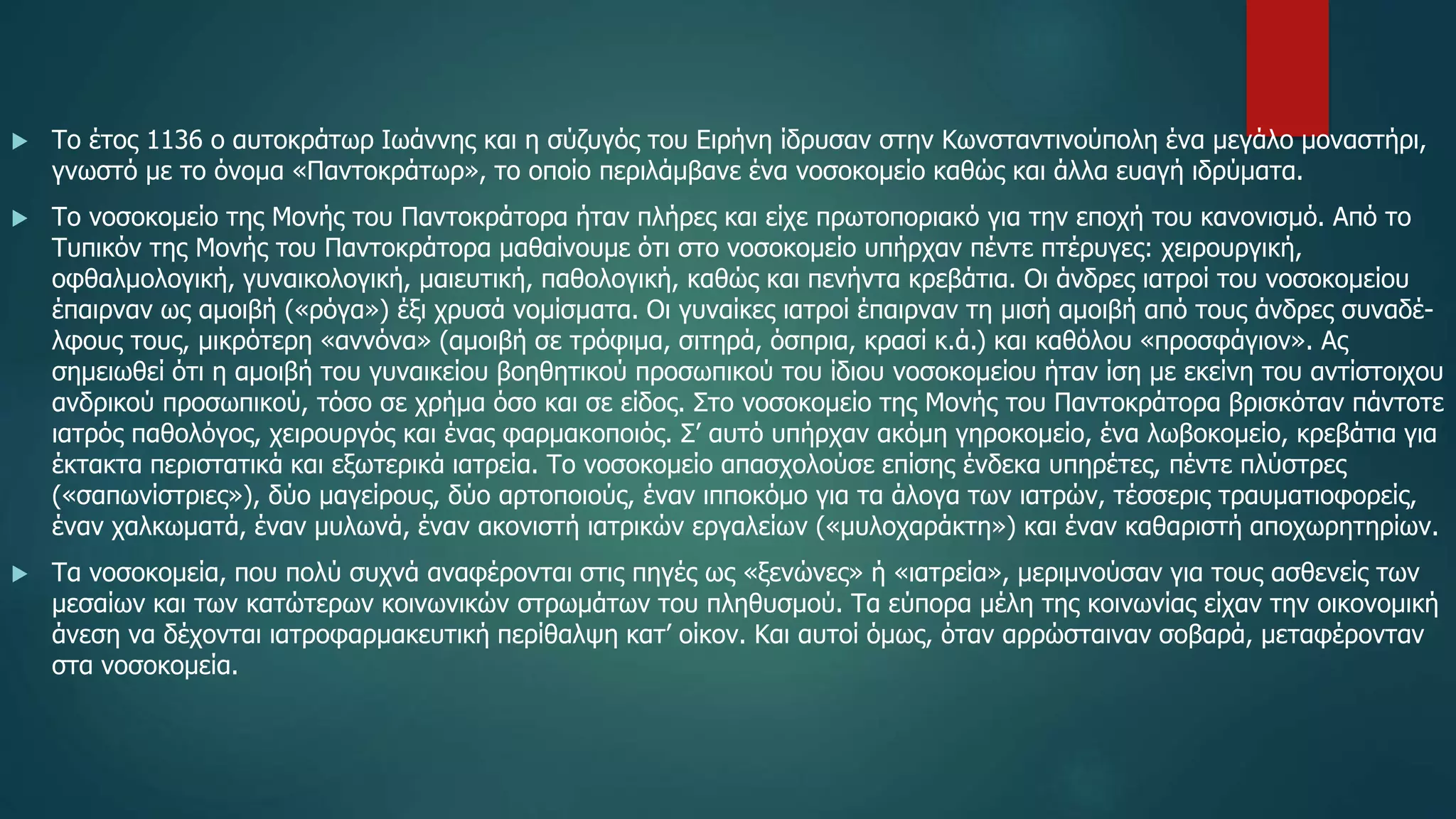  Το έτος 1136 ο αυτοκράτωρ Ιωάννης και η σύζυγός του Ειρήνη ίδρυσαν στην Κωνσταντινούπολη ένα μεγάλο μοναστήρι,
γνωστό με το όνομα «Παντοκράτωρ», το οποίο περιλάμβανε ένα νοσοκομείο καθώς και άλλα ευαγή ιδρύματα.
 Το νοσοκομείο της Μονής του Παντοκράτορα ήταν πλήρες και είχε πρωτοποριακό για την εποχή του κανονισμό. Από το
Tυπικόν της Μονής του Παντοκράτορα μαθαίνουμε ότι στο νοσοκομείο υπήρχαν πέντε πτέρυγες: χειρουργική,
οφθαλμολογική, γυναικολογική, μαιευτική, παθολογική, καθώς και πενήντα κρεβάτια. Oι άνδρες ιατροί του νοσοκομείου
έπαιρναν ως αμοιβή («ρόγα») έξι χρυσά νομίσματα. Oι γυναίκες ιατροί έπαιρναν τη μισή αμοιβή από τους άνδρες συναδέ-
λφους τους, μικρότερη «αννόνα» (αμοιβή σε τρόφιμα, σιτηρά, όσπρια, κρασί κ.ά.) και καθόλου «προσφάγιον». Ας
σημειωθεί ότι η αμοιβή του γυναικείου βοηθητικού προσωπικού του ίδιου νοσοκομείου ήταν ίση με εκείνη του αντίστοιχου
ανδρικού προσωπικού, τόσο σε χρήμα όσο και σε είδος. Στο νοσοκομείο της Μονής του Παντοκράτορα βρισκόταν πάντοτε
ιατρός παθολόγος, χειρουργός και ένας φαρμακοποιός. Σ’ αυτό υπήρχαν ακόμη γηροκομείο, ένα λωβοκομείο, κρεβάτια για
έκτακτα περιστατικά και εξωτερικά ιατρεία. Το νοσοκομείο απασχολούσε επίσης ένδεκα υπηρέτες, πέντε πλύστρες
(«σαπωνίστριες»), δύο μαγείρους, δύο αρτοποιούς, έναν ιπποκόμο για τα άλογα των ιατρών, τέσσερις τραυματιοφορείς,
έναν χαλκωματά, έναν μυλωνά, έναν ακονιστή ιατρικών εργαλείων («μυλοχαράκτη») και έναν καθαριστή αποχωρητηρίων.
 Τα νοσοκομεία, που πολύ συχνά αναφέρονται στις πηγές ως «ξενώνες» ή «ιατρεία», μεριμνούσαν για τους ασθενείς των
μεσαίων και των κατώτερων κοινωνικών στρωμάτων του πληθυσμού. Τα εύπορα μέλη της κοινωνίας είχαν την οικονομική
άνεση να δέχονται ιατροφαρμακευτική περίθαλψη κατ’ οίκον. Και αυτοί όμως, όταν αρρώσταιναν σοβαρά, μεταφέρονταν
στα νοσοκομεία.
 