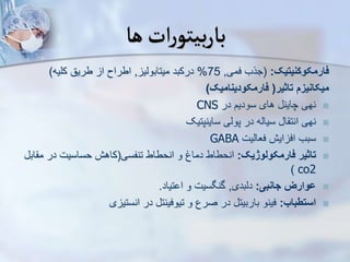 ‫ها‬‫ات‬‫ر‬‫بیتو‬‫ر‬‫با‬
‫فارمکوکنیتیک‬
:
(
‫فمی‬ ‫جرب‬
,
75
%
‫میتابویی‬ ‫درکبد‬
,
‫کلیه‬ ‫طریق‬ ‫ا‬ ‫اطراح‬
)
‫تاثیر‬ ‫میکانیز‬
(
‫فارمکودینامیک‬
)

‫در‬ ‫سودیم‬ ‫های‬ ‫چاین‬ ‫نهی‬
CNS

‫ساینپتیک‬ ‫پویی‬ ‫در‬ ‫سیایه‬ ‫ا‬ ‫انت‬ ‫نهی‬

‫فعاییت‬ ‫ایش‬ ‫اف‬ ‫سبب‬
GABA

‫فارمکولوژیک‬ ‫تاثیر‬
:
‫تنفسی‬ ‫انحطاط‬ ‫و‬ ‫دماغ‬ ‫انحطاط‬
(
‫در‬ ‫حساسیت‬ ‫کاهش‬
‫اب‬ ‫م‬
co2
)

‫جانبی‬ ‫ووارز‬
:
‫دیبدی‬
,
‫تیاد‬ ‫ا‬ ‫و‬ ‫گنگسیت‬
.

‫استطباب‬
:
‫ی‬ ‫انستی‬ ‫در‬ ‫تیوفینت‬ ‫و‬ ‫صرع‬ ‫در‬ ‫باربیت‬ ‫فینو‬
 