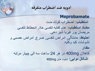 ‫متفرقه‬‫اب‬‫ر‬‫اضط‬‫ضد‬‫ادویه‬
Meprobamate
‫استطباب‬
:
‫مدت‬ ‫کوتاه‬ ‫اضطراب‬
‫استطباب‬ ‫میاد‬
:
‫حاد‬ ‫تنفسی‬ ‫کفایه‬ ‫دم‬
,
‫تنفس‬ ‫انحطاط‬
‫ی‬
‫دهی‬ ‫یر‬ ‫فیریا‬ ‫پور‬ ‫مریضان‬
.
‫احتیاط‬
:
‫حاملگی‬
,
‫تنفسی‬ ‫امراض‬
,
‫صرع‬
,
‫و‬ ‫صبی‬ ‫امراض‬
‫وکلیه‬ ‫کبد‬ ‫ات‬ ‫و‬ ‫ت‬
.
‫مقدار‬
‫کاهالن‬
400mg
‫هر‬ ‫در‬
24
‫مرتبه‬ ‫چهار‬ ‫ایی‬ ‫سه‬ ‫ت‬ ‫سا‬
‫دوایی‬ ‫اشکال‬
:
‫های‬ ‫تابلیت‬
400mg
 