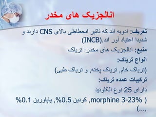 ‫مخدر‬ ‫های‬ ‫انالجزیک‬
‫تعری‬
:
‫باالی‬ ‫انحطاطی‬ ‫تاثیر‬ ‫که‬ ‫اند‬ ‫ادویه‬
CNS
‫و‬ ‫دارند‬
‫اند‬ ‫ور‬ ‫تیاد‬ ‫ا‬ ‫دیدا‬
(.
INCB
)
‫منبع‬
:
‫مخدر‬ ‫های‬ ‫یک‬ ‫انایج‬
:
‫تریاک‬
‫تریاک‬ ‫انواع‬
:
(
‫خام‬ ‫تریاک‬
,
‫پخته‬ ‫تریاک‬
,
‫طبی‬ ‫تریاک‬ ‫و‬
)
‫تریاک‬ ‫ومده‬ ‫ترکیبات‬
:
‫دارای‬
25
‫ایکلوئید‬ ‫نوع‬
(
morphine 3-23%
,
‫کودین‬
0.5
%
,
‫پاپاورین‬
0.1
%
,
)...
 