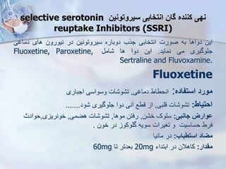 ‫سیروتونین‬ ‫انتخابی‬ ‫گان‬ ‫کننده‬ ‫نهی‬
selective serotonin
reuptake Inhibitors (SSRI)
‫این‬
‫دواها‬
‫به‬
‫صورت‬
‫انتخابی‬
‫جرب‬
‫دوباره‬
‫سیروتونین‬
‫در‬
‫نیورون‬
‫های‬
‫دماغی‬
‫جلوگیری‬
‫می‬
‫نماید‬
.
‫این‬
‫دوا‬
‫ها‬
‫ام‬
Fluoxetine, Paroxetine,
Sertraline and Fluvoxamine.
Fluoxetine
‫مورد‬
‫استفاده‬
:
‫انحطاط‬
‫دماغی‬
,
‫ات‬ ‫و‬ ‫ت‬
‫وسواسی‬
‫اجباری‬
‫احتیاط‬
:
‫قلبی‬ ‫ات‬ ‫و‬ ‫ت‬
,
‫ود‬ ‫جلوگیری‬ ‫دوا‬ ‫نی‬ ‫قطع‬ ‫ا‬
.......
‫جانبی‬ ‫ووارز‬
:
‫ن‬ ‫خ‬ ‫سلوک‬
,
‫موها‬ ‫رفتن‬
,
‫هضمی‬ ‫ات‬ ‫و‬ ‫ت‬
,
‫ی‬ ‫خونری‬
,
‫حوادث‬
‫خون‬ ‫در‬ ‫گلوکو‬ ‫سویه‬ ‫تغیرات‬ ‫و‬ ‫حساسیت‬ ‫فرط‬
.
‫استطباب‬ ‫میاد‬
:
‫مانیا‬ ‫در‬
‫مقدار‬
:
‫ابتداء‬ ‫در‬ ‫کاهالن‬
20mg
‫تا‬ ‫بعدتر‬
60mg
 
