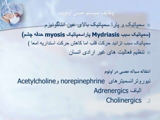 ‫اوتونوم‬‫عصبی‬‫سیستم‬‫وظایف‬

‫م‬ ‫انتاگونی‬ ‫ین‬ ‫باالی‬ ‫سمپاتیک‬ ‫پارا‬ ‫و‬ ‫سمپاتیک‬
(
‫سبب‬ ‫سمپاتیک‬
Mydriasis
‫پاراسمپاتیک‬
myosis
‫چش‬ ‫حدقه‬
)
‫امعا‬ ‫استداریه‬ ‫حرکت‬ ‫کاهش‬ ‫اما‬ ‫قلب‬ ‫حرکت‬ ‫ائید‬ ‫ت‬ ‫سبب‬ ‫سمپاتیک‬
)

‫انسان‬ ‫ارادی‬ ‫غیر‬ ‫های‬ ‫فعاییت‬ ‫تنظیم‬
‫اوتوم‬‫در‬‫عصبی‬‫سیاله‬‫انتقاله‬
‫نیوروترانسمیترهای‬
norepinephrine
‫و‬
Acetylcholine
.1
‫اییاف‬
Adrenergics
.2
Cholinergics
 