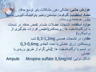 ‫جانبی‬ ‫ووارز‬
:
‫دهن‬ ‫کی‬ ‫خ‬
,
‫بلع‬ ‫کالت‬ ‫م‬
,
‫حدقه‬ ‫توسع‬
,
......
‫استطباب‬ ‫میاد‬
:
‫گلوکوما‬
,
‫وخیم‬ ‫میاستنی‬
,
‫ایی‬ ‫پاراییتیک‬
‫وس‬
,
‫تضیق‬
‫پیلور‬
,
‫پروستات‬ ‫ضخامه‬
.
‫استفاده‬ ‫موارد‬
:
‫ملساء‬ ‫ضالت‬ ‫نجات‬ ‫ت‬
,
‫حدقه‬ ‫بض‬ ‫ت‬
,
‫تس‬ ‫در‬
‫مات‬
‫ها‬ ‫اورگانوفاسفیت‬ ‫با‬
,
‫ن‬ ‫پریمدک‬
(
‫جلوگ‬ ‫ات‬ ‫افرا‬ ‫یص‬ ‫تن‬
‫ا‬ ‫یری‬
‫برادیکاریا‬
)
‫مقدار‬
:
‫هضمی‬ ‫نجات‬ ‫ت‬ ‫در‬
0,3-1,2mg
‫ب‬
‫ن‬ ‫پریمدک‬
:
‫ایجلدی‬ ‫تحت‬ ‫یا‬ ‫ضلی‬ ‫رق‬
0,3-0,6mg
‫ها‬ ‫ارگانوفاسفیت‬ ‫با‬ ‫تسمم‬ ‫در‬
:
2
‫یا‬ ‫وریدی‬ ‫طریق‬ ‫ا‬ ‫گرام‬ ‫ملی‬
‫ضلی‬
‫دوایی‬ ‫کا‬ ‫ا‬
:
Ampule Atropine sulfate 0,5mg/ml
 