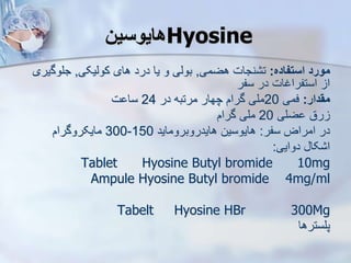 ‫هایوسین‬Hyosine
‫استفاده‬ ‫مورد‬
:
‫هضمی‬ ‫نجات‬ ‫ت‬
,
‫کوییکی‬ ‫های‬ ‫درد‬ ‫یا‬ ‫و‬ ‫بویی‬
,
‫جلوگ‬
‫یری‬
‫سفر‬ ‫در‬ ‫استفراغات‬ ‫ا‬
‫مقدار‬
:
‫فمی‬
20
‫در‬ ‫مرتبه‬ ‫چهار‬ ‫گرام‬ ‫ملی‬
24
‫ت‬ ‫سا‬
‫ضلی‬ ‫رق‬
20
‫گرام‬ ‫ملی‬
‫سفر‬ ‫امراض‬ ‫در‬
:
‫هایدروبروماید‬ ‫هایوسین‬
150
-
300
‫مایکروگرام‬
‫دوایی‬ ‫کا‬ ‫ا‬
:
Tablet Hyosine Butyl bromide 10mg
Ampule Hyosine Butyl bromide 4mg/ml
Tabelt Hyosine HBr 300Mg
‫پلسترها‬
 