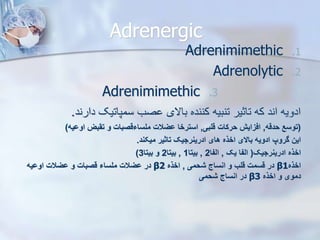 Adrenergic
.1
Adrenimimethic
.2
Adrenolytic
.3
Adrenimimethic
‫دارند‬ ‫سمپاتیک‬ ‫صب‬ ‫باالی‬ ‫کننده‬ ‫تنبیه‬ ‫تاثیر‬ ‫که‬ ‫اند‬ ‫ادویه‬
.
(
‫حدقه‬ ‫توسع‬
,
‫قلبی‬ ‫حرکات‬ ‫افزای‬
,
‫اوویه‬ ‫تقبز‬ ‫و‬ ‫ملساءقصبات‬ ‫ویالت‬ ‫استرخا‬
)
‫میکند‬ ‫تاثیر‬ ‫ادرینرجیک‬ ‫های‬ ‫اخذه‬ ‫باالی‬ ‫ادویه‬ ‫گروپ‬ ‫این‬
.
‫ادرینرجیک‬ ‫اخذه‬
(
‫یک‬ ‫الفا‬
,
‫الفا‬
2
,
‫بیتا‬
1
,
‫بیتا‬
2
‫بیتا‬ ‫و‬
3
)
‫اخذه‬
β1
‫شحمی‬ ‫انساج‬ ‫و‬ ‫قلب‬ ‫قسمت‬ ‫در‬
,
‫اخذه‬
β2
‫اوویه‬ ‫ویالت‬ ‫و‬ ‫قصبات‬ ‫ملساء‬ ‫ویالت‬ ‫در‬
‫اخذه‬ ‫و‬ ‫دموی‬
β3
‫شحمی‬ ‫انساج‬ ‫در‬
 