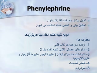 Phenylephrine

‫دارد‬ ‫یک‬ ‫ایفا‬ ‫اخره‬ ‫به‬ ‫تر‬ ‫بی‬ ‫تمای‬
.

‫ود‬ ‫می‬ ‫استفاده‬ ‫حدقه‬ ‫بض‬ ‫ت‬ ‫و‬ ‫بینی‬ ‫ان‬ ‫احت‬
.
‫ادرینرژیک‬ ‫بیتا‬ ‫اخذه‬ ‫کننده‬ ‫تنبیه‬ ‫ادویه‬
‫ها‬ ‫معذرت‬
:
1
-
‫قلبی‬ ‫حرکات‬ ‫ت‬ ‫سر‬ ‫دیاد‬ ‫ا‬
2
-
‫بیتا‬ ‫اخره‬ ‫تنبیه‬ ‫ی‬ ‫نا‬ ‫ضلی‬ ‫استرخای‬
2
3
-
‫میتابوییک‬ ‫حاد‬ ‫ات‬ ‫و‬ ‫ت‬
( :
‫هایپوکاییمیا‬
,
‫یمیا‬ ‫هایپومنگن‬
,
‫و‬
‫هایپرگالیسیمیا‬
4
-
‫قصبات‬ ‫بض‬ ‫ت‬
5
-
‫سردردی‬
 