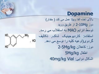 Dopamine
‫باالی‬
‫اخره‬
‫ایفا‬
‫وبیتا‬
‫م‬
‫می‬
‫کند‬
(
‫دار‬ ‫م‬
)
‫دو‬
2-10Mg
‫ا‬
‫طریق‬
‫ورید‬
‫توسط‬
‫ایم‬ ‫ان‬
MAO
‫به‬
‫الب‬ ‫است‬
‫می‬
‫رسد‬
.
‫استفاده‬
:
‫کاردیوجینیک‬
‫اک‬
,
‫تکای‬
‫یف‬
‫گردوی‬
(
‫یه‬ ‫او‬
‫کلیه‬
‫را‬
‫توسع‬
‫می‬
‫دهد‬
.
‫دو‬
:
‫کاهالن‬
2-5Mg/kg
‫اطفا‬
5Mg/kg
‫دوایی‬ ‫کا‬ ‫ا‬
:
40mg/kg Vial
 