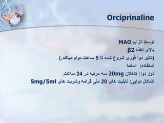 Orciprinaline
‫انزای‬ ‫توسط‬
MAO
‫اخذه‬ ‫باالی‬
β2
(
‫تا‬ ‫شده‬ ‫شروع‬ ‫فوری‬ ‫دوا‬ ‫تاثیر‬
5
‫میکند‬ ‫دوا‬ ‫ساوت‬
).
‫استفاده‬
:
‫استما‬
‫دوا‬ ‫دوز‬
:
‫کاهالن‬
20mg
‫در‬ ‫مرتبه‬ ‫سه‬
24
‫ساوت‬
.
‫دوایی‬ ‫اشکال‬
:
‫های‬ ‫تابلیت‬
20
‫های‬ ‫وشربت‬ ‫گرامه‬ ‫ملی‬
5mg/5ml
 