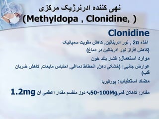 ‫مرکزی‬ ‫ادرنرژیک‬ ‫کننده‬ ‫نهی‬
(Methyldopa , Clonidine, )
Clonidine
‫اخذه‬
α
2
,
‫ادرینالین‬ ‫نور‬
,
‫سمپاتیک‬ ‫مقویت‬ ‫کاه‬
(
‫دماغ‬ ‫در‬ ‫ادرینالین‬ ‫نور‬ ‫افراز‬ ‫کاه‬
)
‫استعمال‬ ‫موارد‬
:
‫خون‬ ‫بلند‬ ‫فشار‬
‫جانبی‬ ‫ووارز‬
( :
‫دهن‬ ‫خشکی‬
,
‫ی‬ ‫دما‬ ‫انحطاط‬
,
‫مایعات‬ ‫احتبا‬
,
‫یربان‬ ‫کاه‬
‫قلب‬
)
‫استطباب‬ ‫میاد‬
:
‫پورفیریا‬
‫مقدار‬
:
‫فمی‬ ‫کاهالن‬
50-100Mg
‫ن‬ ‫اوظمی‬ ‫مقدار‬ ‫منقس‬ ‫دوز‬ ‫به‬
1.2mg
 