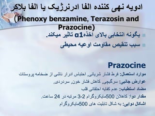 ‫بالکر‬ ‫الفا‬ ‫یا‬ ‫ادرنرژیک‬ ‫الفا‬ ‫کننده‬ ‫نهی‬ ‫ادویه‬
(Phenoxy benzamine, Terazosin and
Prazocine)

‫اخذه‬ ‫باالی‬ ‫انتخابی‬ ‫ونه‬ ‫ب‬
α1
‫میکند‬ ‫تاثیر‬
.

‫محیطی‬ ‫اوویه‬ ‫مقاومت‬ ‫تنقیص‬ ‫سبب‬
Prazocine
‫استعمال‬ ‫موارد‬
:
‫ریانی‬ ‫ار‬ ‫ف‬ ‫فرط‬
,
‫پروستا‬ ‫ضخامه‬ ‫ا‬ ‫ی‬ ‫نا‬ ‫ادرار‬ ‫احتباس‬
‫ت‬
‫جانبی‬ ‫ووارز‬
:
‫سرگیچی‬
,
‫خون‬ ‫ار‬ ‫ف‬ ‫کاهش‬
,
‫سردردی‬
,
‫استطباب‬ ‫میاد‬
:
‫قلب‬ ‫انی‬ ‫احت‬ ‫کفایه‬ ‫دم‬
‫دوا‬ ‫مقدار‬
:
‫کاهالن‬
500
‫مایکروگرام‬
2
-
3
‫در‬ ‫مرتبه‬
24
‫ت‬ ‫سا‬
.
‫دوایی‬ ‫اشکال‬
:
‫های‬ ‫تابلیت‬ ‫ک‬ ‫به‬
500
‫مایکروگرام‬
 