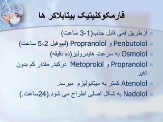 ‫ها‬ ‫بیتابالکر‬ ‫فارمکوکنیتیک‬

‫جرب‬ ‫قاب‬ ‫فمی‬ ‫طریق‬ ‫ا‬
(
1
-
3
‫ت‬ ‫سا‬
)

Penbutolol
‫و‬
Propranolol
(
‫ییپوفی‬
2
-
5
‫ت‬ ‫سا‬
)

Osmolol
‫هایدرویی‬ ‫ت‬ ‫سر‬ ‫به‬
(
‫ه‬ ‫دقی‬ ‫ده‬
)

Propranolol
‫و‬
Metoprolol
‫درکبد‬
,
‫بدون‬ ‫کم‬ ‫دار‬ ‫م‬
‫تغیر‬

Atenolol
‫میرسد‬ ‫م‬ ‫میتابویی‬ ‫به‬ ‫کمتر‬
.

Nadolol
‫ود‬ ‫می‬ ‫اطراح‬ ‫اصلی‬ ‫ک‬ ‫به‬
(.
24
‫ت‬ ‫سا‬
).
 
