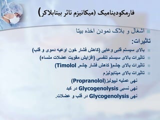 ‫فارمکودینامیک‬
(
‫بیتابالکر‬‫تاثر‬‫میکانیزم‬
)

‫بیتا‬ ‫اخره‬ ‫نمودن‬ ‫بالک‬ ‫و‬ ‫غا‬ ‫ا‬
‫تاثیرات‬
:

‫ووایی‬ ‫قلبی‬ ‫سیست‬ ‫باالی‬
(
‫قلب‬ ‫و‬ ‫دموی‬ ‫اوویه‬ ‫خون‬ ‫فشار‬ ‫کاه‬
)

‫تنفسی‬ ‫سیست‬ ‫باالی‬ ‫تاثیرات‬
(
‫ملساء‬ ‫ویالت‬ ‫مقویت‬ ‫افزای‬
)

‫چش‬ ‫باالی‬ ‫تاثیرات‬
(
‫چش‬ ‫فشار‬ ‫کاه‬
,
Timolol
)

‫میتابولیز‬ ‫باالی‬ ‫تاثیرات‬
‫لیپولیز‬ ‫وملیه‬ ‫نهی‬
(
Propranolol
)
‫نسبی‬ ‫نهی‬
Glycogenolysis
‫کبد‬ ‫در‬
‫نهی‬
Glycogenolysis
‫ویالت‬ ‫و‬ ‫قلب‬ ‫در‬
.
 