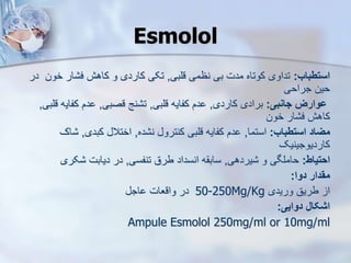 Esmolol
‫استطباب‬
:
‫قلبی‬ ‫نظمی‬ ‫بی‬ ‫مدت‬ ‫کوتاه‬ ‫تداوی‬
,
‫خون‬ ‫ار‬ ‫ف‬ ‫کاهش‬ ‫و‬ ‫کاردی‬ ‫تکی‬
‫در‬
‫جراحی‬ ‫حین‬
‫جانبی‬ ‫ووارز‬
:
‫کاردی‬ ‫برادی‬
,
‫قلبی‬ ‫کفایه‬ ‫دم‬
,
‫قصبی‬ ‫نج‬ ‫ت‬
,
‫کفای‬ ‫دم‬
‫قلبی‬ ‫ه‬
,
‫خون‬ ‫ار‬ ‫ف‬ ‫کاهش‬
‫استطباب‬ ‫میاد‬
:
‫استما‬
,
‫ده‬ ‫ن‬ ‫کنترو‬ ‫قلبی‬ ‫کفایه‬ ‫دم‬
,
‫کبدی‬ ‫اختال‬
,
‫اک‬
‫کاردیوجینیک‬
‫احتیاط‬
:
‫یردهی‬ ‫و‬ ‫حاملگی‬
,
‫تنفسی‬ ‫طرق‬ ‫انسداد‬ ‫ه‬ ‫ساب‬
,
‫کری‬ ‫دیابت‬ ‫در‬
‫دوا‬ ‫مقدار‬
:
‫وریدی‬ ‫طریق‬ ‫ا‬
50-250Mg/Kg
‫اج‬ ‫واقعات‬ ‫در‬
‫دوایی‬ ‫اشکال‬
:
Ampule Esmolol 250mg/ml or 10mg/ml
 