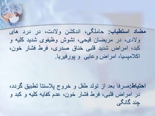 ‫میاد‬
‫استطباب‬
:
،‫حاملگی‬
‫ن‬ ‫اندک‬
،‫والدت‬
‫در‬
‫درد‬
‫های‬
،‫والدی‬
‫در‬
‫مریضان‬
،‫قیحی‬
‫وش‬ ‫ت‬
‫وظیفوی‬
‫دید‬
‫کلی‬
‫ه‬
‫و‬
،‫کبد‬
‫امراض‬
‫دید‬
‫قلبی‬
‫خناق‬
،‫صدری‬
‫فرط‬
‫ار‬ ‫ف‬
‫خون‬
،
،‫اکالمپسیا‬
‫امراض‬
‫ایی‬ ‫و‬
‫و‬
‫پورفیریا‬
.
‫احتیاط‬
:
‫صرفا‬
‫بعد‬
‫ا‬
‫توید‬
‫طف‬
‫و‬
‫خروج‬
‫پالسنتا‬
‫تطب‬
‫یق‬
،‫گردد‬
‫در‬
‫امراض‬
،‫قلبی‬
‫فرط‬
‫ار‬ ‫ف‬
،‫خون‬
‫دم‬
‫کفایه‬
‫کلیه‬
‫و‬
‫ک‬
‫بد‬
‫و‬
‫چند‬
‫گانگی‬
 