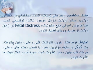 ‫میاد‬
‫استطباب‬
:
‫رحم‬
،‫هایپرتونیک‬
‫انسداد‬
‫میخانیکی‬
‫در‬
‫مج‬
‫رای‬
،‫والدی‬
‫امکان‬
‫والدت‬
‫نارم‬
‫موجود‬
،‫د‬ ‫نبا‬
‫توکسیمی‬
،‫دید‬
‫د‬ ‫مسا‬
‫بودن‬
‫امبویی‬
‫مایع‬
،‫امنیوتیک‬
Fetal Distress
‫در‬
‫مان‬
‫والدت‬
‫ا‬
‫طریق‬
‫وریدی‬
‫تطبیق‬
‫ود‬ ‫ن‬
.
‫احتیاط‬
:
‫فرط‬
‫ار‬ ‫ف‬
،‫خون‬
‫ات‬ ‫و‬ ‫ت‬
‫قلبی‬
،‫ایی‬ ‫و‬
‫سنین‬
‫پ‬
،‫رفته‬ ‫ی‬
‫چند‬
‫گانگی‬
‫و‬
‫ه‬ ‫ساب‬
،‫ارین‬ ‫س‬
‫همرا‬
‫با‬
‫بض‬ ‫ت‬
‫دهنده‬
‫های‬
‫ای‬ ‫و‬
،‫ی‬
‫حرکت‬
‫قلب‬
‫جنین‬
‫ومادر‬
‫نظارت‬
،‫ود‬
‫سویه‬
‫ب‬
‫و‬
‫ایکتروییت‬
‫ها‬
‫نظارت‬
‫ود‬
.
 