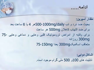 ‫ادامه‬
.....
‫مقدار‬
‫سپرین‬
:
-
‫بحیث‬
‫ضد‬
‫درد‬
‫و‬
‫تب‬
500-1000mg/daily
‫هر‬
4
‫یا‬
6
‫ت‬ ‫سا‬
‫بعد‬
-
‫برای‬
‫ضد‬
‫ایتهاب‬
‫کاهالن‬
500mg
‫هر‬
‫ت‬ ‫سا‬
-
‫برای‬
‫وقایه‬
‫ا‬
‫امراض‬
‫ترومبوتیک‬
‫قلبی‬
‫ایی‬ ‫و‬
‫و‬
‫دماغی‬
‫ایی‬ ‫و‬
75-
300mg
‫انه‬ ‫رو‬
-
‫متعاقب‬
‫اسکمیک‬
300mg
‫بعدا‬
75-150mg
‫اشکال‬
‫دوایی‬
:
‫تابلیت‬
‫های‬
100
‫و‬
500
‫ملی‬
‫گرام‬
‫موجود‬
‫است‬
.
 